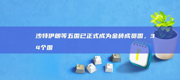 沙特伊朗等五国已正式成为金砖成员国，34 个国家提出书面申请，对金砖扩容做何展望？哪些信息值得关注？